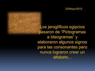 25/Mayo/2012




 Los jeroglíficos egipcios
 pasaron de “Pictogramas
     a Ideogramas” y
elaboraron algunos signos
para las consonantes pero
  nunca lograron crear un
         alfabeto...
 