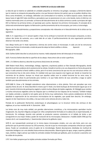 LINEA DEL TIEMPO DE LA CELULA 1600-2010

La idea de que la materia se subdivide en unidades pequeñas se remonta a los griegos. Leocippus y Demócrito dijeron
que la materia se componía de pequeñas partes a las que llamaron átomos (sin parte), que ya no podían dividirse más.
Otros como Aristóteles, sin embargo, defendían una continuidad en la materia, no habría espacios vacíos. Desde esta
época hasta el siglo XVII hubo científicos y pensadores que se posicionaron en uno u otro bando, tanto al referirse a la
materia inanimada como a la animada. La historia del descubrimiento de la célula comienza cuando a principios del siglo
XVII se fabrican las primeras lentes y el aparataje para usarlas. Aparecen los primeros microscopios. El concepto de la
célula está estrechamente ligada a la fabricación y perfeccionamiento de los microscopios, por tanto a la tecnología.

Algunos de los descubrimientos y proposiciones conceptuales más relevantes en el descubrimiento de la célula son los
siguientes:

1600. A. H. Lippershey y Z. H. Janssen (padre e hijo). Se les atribuye la invención del microscopio compuesto, es decir,
colocar dos lentes de aumento, una a cada lado de un tubo. El perfeccionamiento de esta organización permitiría
observar más tarde a las células.

Este dibujo hecho por R. Hook representa a láminas de corcho vistas al microscopio. A cada una de las estructuras
huecas que forman el entramado a modo de panal de abeja las llamó celdillas o células.   Apareció              en
Micrographia. 1664.

1610. Galileo Galilei describe la cutícula de los insectos. Había adaptado lentes del telescopio al microscopio.

1625. Francisco Stelluti describe la superficie de las abejas. Hasta ahora sólo se veían superficies.

1644. J. B. Odierna observa y describe las primeras disecciones de animales.

1664 Robert Hook (físico, metereólogo, biólogo, ingeniero, arquitecto) publicó un libro llamado Micrographia, donde
describe la primera evidencia de la existencia de las células. Estudió el corcho y vio una disposición en forma de panal de
abeja. A cada camarita la llamó celdilla o célula, pero él no tenía consciencia de que eso era una estructura similar a la
que conocemos hoy en día como células. En realidad creía que esos espacios eran lugares por donde se moverían los
nutrientes de las plantas. Aunque no intuyó que aquellas celdas eran la unidad funcional de los seres vivos, la
denominación de célula ha permanecido para nombrar a lo que había dentro de esas camarillas y luego se aplicó
también para descubrimientos en los animales.

1670-1680 N. Grew y M. Malpighi extendieron estas observaciones a otras plantas. Pero aún pensaban que eran
saquitos llenos de aire. N. Grew describió lo mismo que R. Hook y los llamó burbujas de fermentación (igual que en el
pan). Inventó el término de parénquima vegetal y realizó muchos dibujos de tejidos vegetales. M. Malpighi puso nombre
a muchas estructuras vegetales como las tráqueas (por su similitud con las tráqueas de los insectos). También trabajó
con tejidos animales y estudió la red capilar pero de forma muy rudimentaria. Estos autores establecieron de forma
detallada la organización de las estructuras microscópicas de los vegetales, que quedó bien descrita. Sin embargo,
seguían sin dar importancia a las celdas, a las que veían como cámaras de aire y nada más.

Portada de la publicación Recherches anatomiques et physiologiques sur la structure intime des animaux et des
végétaux, et sur leur motilité de M. H. Dutrochet . 1824.

Las lentes eran de muy mala calidad, con grandes aberraciones cromáticas, y los microscopistas aportaban mucha
imaginación. Así, Gaurtier d'Agosty consiguió ver niños completamente formados en la cabeza de un espermatozoide, el
homúnculo. Sin embargo, durante este periodo se producían avances constantes en el tallado de lentes y por
consiguiente en una mayor nitidez y poder de resolución de los microscopios. Destacaron J. Huddle (1628-1704) que fue
maestro de A. van Leuweenhoek y J. Swammerdan (observa los glóbulos rojos).

1670 A. van Leeuwenhoek construyó en la misma época microscopios simples, con una sola lente, pero con una
perfección que le permitió alcanzar los 270 aumentos, más de lo que los microscopios compuestos ofrecían por aquella
época. Puede ser considerado como el padre de la microbiología. Realizó descripciones detalladas de multitud de
materiales biológicos con unos detalles hasta entonces desconocidos. Observó gotas de agua, sangre, esperma, glóbulos
rojos, etcétera. Llegó a pensar que todos los animales estaban formados por glóbulos, pero no alcanzó a asociarlos con
las celdas de las plantas.

1757. Von Haller propone que los tejidos animales estaban formados por fibras.
 