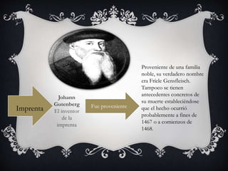 Imprenta
Johann
Gutenberg
El inventor
de la
imprenta
Proveniente de una familia
noble, su verdadero nombre
era Fríele Gensfleisch.
Tampoco se tienen
antecedentes concretos de
su muerte estableciéndose
que el hecho ocurrió
probablemente a fines de
1467 o a comienzos de
1468.
Fue proveniente
 