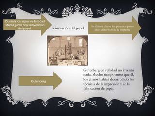 Durante los siglos de la Edad
Media, junto con la invención
del papel, la invención del papel
los chinos dieron los primeros pasos
en el desarrollo de la imprenta
Gutenberg
Gutenberg en realidad no inventó
nada. Mucho tiempo antes que él,
los chinos habían desarrollado las
técnicas de la impresión y de la
fabricación de papel.
 
