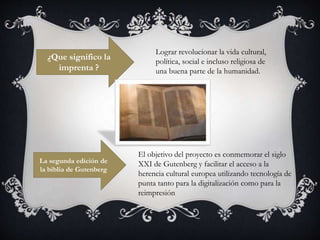 ¿Que significo la
imprenta ?
Lograr revolucionar la vida cultural,
política, social e incluso religiosa de
una buena parte de la humanidad.
La segunda edición de
la biblia de Gutenberg
El objetivo del proyecto es conmemorar el siglo
XXI de Gutenberg y facilitar el acceso a la
herencia cultural europea utilizando tecnología de
punta tanto para la digitalización como para la
reimpresión
 