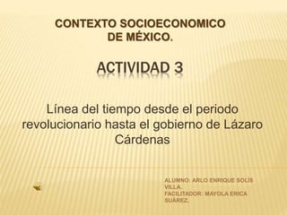 ACTIVIDAD 3
Línea del tiempo desde el periodo
revolucionario hasta el gobierno de Lázaro
Cárdenas
CONTEXTO SOCIOECONOMICO
DE MÉXICO.
ALUMNO: ARLO ENRIQUE SOLÍS
VILLA.
FACILITADOR: MAYOLA ERICA
SUÁREZ.
 