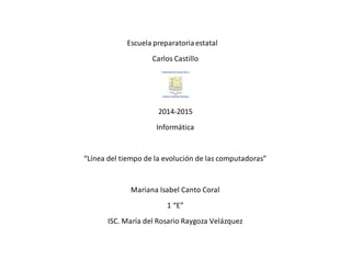 Escuela preparatoria estatal 
Carlos Castillo 
2014-2015 
Informática 
“Línea del tiempo de la evolución de las computadoras” 
Mariana Isabel Canto Coral 
1 “E” 
ISC. María del Rosario Raygoza Velázquez 
 