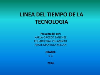 LINEA DEL TIEMPO DE LA
TECNOLOGIA
Presentado por:
KARLA OROZCO SANCHEZ
EDUARD DIAZ VILLAMIZAR
ANGIE MANTILLA MILLAN
GRADO:
9-3
2014
 