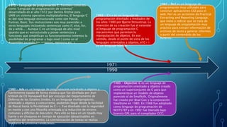 1971
1990
1972 - Lenguaje de programación C. También conocido
como “Lenguaje de programación de sistemas”
desarrollado en el año 1972 por Dennis Ritchie para
UNIX un sistema operativo multiplataforma. El lenguaje C
es del tipo lenguaje estructurado como son Pascal,
Fortran, Basic. Sus instrucciones son muy parecidas a
otros lenguajes incluyendo sentencias como if, else, for,
do y while... . Aunque C es un lenguaje de alto nivel
(puesto que es estructurado y posee sentencias y
funciones que simplifican su funcionamiento) tenemos la
posibilidad de programar a bajo nivel ( como en el
Assembler tocando los registros, memoria etc. ).
1980 - Ada es un lenguaje de programación orientado a objetos y
fuertemente tipado de forma estática que fue diseñado por Jean
Ichbiah de CII Honeywell Bull por encargo del Departamento de
Defensa de los Estados Unidos. Es un lenguaje multipropósito,
orientado a objetos y concurrente, pudiendo llegar desde la facilidad
de Pascal hasta la flexibilidad de C++. Fue diseñado con la seguridad
en mente y con una filosofía orientada a la reducción de errores
comunes y difíciles de descubrir. Para ello se basa en un tipado muy
fuerte y en chequeos en tiempo de ejecución (desactivables en
beneficio del rendimiento). La sincronización de tareas se realiza
mediante la primitiva rendezvous.
1983 - C++ es un lenguaje de
programación diseñado a mediados de
los años 1980 por Bjarne Stroustrup. La
intención de su creación fue el extender
al lenguaje de programación C
mecanismos que permiten la
manipulación de objetos. En ese
sentido, desde el punto de vista de los
lenguajes orientados a objetos, el C++
es un lenguaje híbrido.
1983 - Objective-C es un lenguaje de
programación orientado a objetos creado
como un superconjunto de C para que
implementase un modelo de objetos
parecido al de Smalltalk. Originalmente
fue creado por Brad Cox y la corporación
StepStone en 1980. En 1988 fue adoptado
como lenguaje de programación de
NEXTSTEP y en 1992 fue liberado bajo
licencia GPL para el compilador GCC.
1987 - Perl es un lenguaje de
programación muy utilizado para
construir aplicaciones CGI para el
web. Perl es un acrónimo de Practical
Extracting and Reporting Languaje,
que viene a indicar que se trata de
un lenguaje de programación muy
práctico para extraer información de
archivos de texto y generar informes
a partir del contendido de los
ficheros.
 
