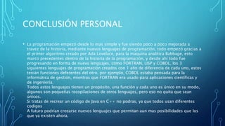 CONCLUSIÓN PERSONAL
• La programación empezó desde lo mas simple y fue siendo poco a poco mejorada a
travez de la historia, mediante nuevos lenguajes de programación, todo empezó gracias a
el primer algoritmo creado por Ada Lovelace, para la maquina analítica Babbage, esto
marco precedentes dentro de la historia de la programación, y desde ahí todo fue
progresando en forma de nuevo lenguajes, como FORTRAN, LISP y COBOL, los 3
siguientes lenguajes de programación creados con 1 año de diferencia de cada uno, estos
tenían funciones deferentes del otro, por ejemplo, COBOL estaba pensada para la
informática de gestión, mientras que FORTRAN era usado para aplicaciones científicas y
de ingeniería.
Todos estos lenguajes tienen un propósito, una función y cada uno es único en su modo,
algunos son pequeñas recopilaciones de otros lenguajes, pero eso no quita que sean
únicos.
Si tratas de recrear un código de Java en C++ no podras, ya que todos usan diferentes
codigos
A futuro podrían creearse nuevos lenguajes que permitan aun mas posibilidades que los
que ya existen ahora.
 