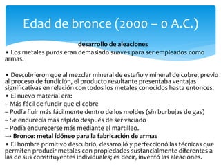 desarrollo de aleaciones
• Los metales puros eran demasiado suaves para ser empleados como
armas.
• Descubrieron que al mezclar mineral de estaño y mineral de cobre, previo
al proceso de fundición, el producto resultante presentaba ventajas
significativas en relación con todos los metales conocidos hasta entonces.
• El nuevo material era:
– Más fácil de fundir que el cobre
– Podía fluir más fácilmente dentro de los moldes (sin burbujas de gas)
– Se endurecía más rápido después de ser vaciado
– Podía endurecerse más mediante el martilleo.
→ Bronce: metal idóneo para la fabricación de armas
• El hombre primitivo descubrió, desarrolló y perfeccionó las técnicas que
permiten producir metales con propiedades sustancialmente diferentes a
las de sus constituyentes individuales; es decir, inventó las aleaciones.
Edad de bronce (2000 – 0 A.C.)
 