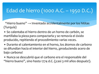 “Hierro bueno” → Inventado accidentalmente por los hititas
(Turquía)
• Se calentaba el hierro dentro de un horno de carbón, se
martillaba la pieza para compactarla y se removía el óxido
producido, repitiendo el procedimiento varias veces.
• Durante el calentamiento en el horno, los átomos de carbono
se difundían hacia el interior del hierro, ¡produciendo acero de
bajo carbono!
• Nunca se descubrió que el carbono era el responsable del
“hierro bueno”, sino hasta 1774 d.C. (¡casi 3 mil años después!).
Edad de hierro (1000 A.C. – 1950 D.C.)
 