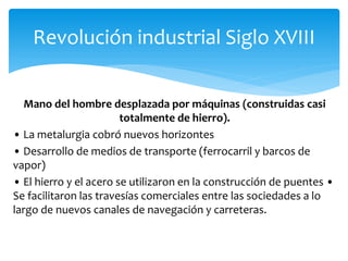 Mano del hombre desplazada por máquinas (construidas casi
totalmente de hierro).
• La metalurgia cobró nuevos horizontes
• Desarrollo de medios de transporte (ferrocarril y barcos de
vapor)
• El hierro y el acero se utilizaron en la construcción de puentes •
Se facilitaron las travesías comerciales entre las sociedades a lo
largo de nuevos canales de navegación y carreteras.
Revolución industrial Siglo XVIII
 