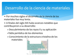 • Por muchos siglos el desarrollo de la ciencia de los
materiales fue muy lenta.
• A finales del siglo XIX hubo avances notables que
contribuyeron a su desarrollo:
» Descubrimiento de los rayos X y su aplicación
»Tabla periódica de los elementos
» Conocimiento de la estructura cristalina de los
materiales
Desarrollo de la ciencia de materiales
 