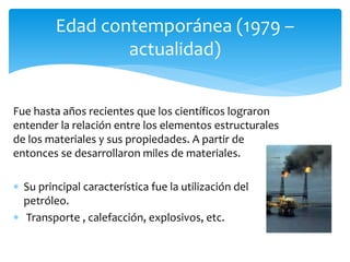 Fue hasta años recientes que los científicos lograron
entender la relación entre los elementos estructurales
de los materiales y sus propiedades. A partir de
entonces se desarrollaron miles de materiales.
 Su principal característica fue la utilización del
petróleo.
 Transporte , calefacción, explosivos, etc.
Edad contemporánea (1979 –
actualidad)
 