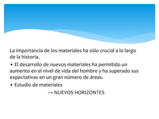 La importancia de los materiales ha sido crucial a lo largo
de la historia.
• El desarrollo de nuevos materiales ha permitido un
aumento en el nivel de vida del hombre y ha superado sus
expectativas en un gran número de áreas.
• Estudio de materiales
→ NUEVOS HORIZONTES
 