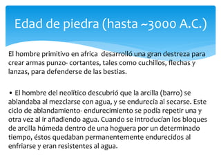 El hombre primitivo en africa desarrolló una gran destreza para
crear armas punzo- cortantes, tales como cuchillos, flechas y
lanzas, para defenderse de las bestias.
• El hombre del neolítico descubrió que la arcilla (barro) se
ablandaba al mezclarse con agua, y se endurecía al secarse. Este
ciclo de ablandamiento- endurecimiento se podía repetir una y
otra vez al ir añadiendo agua. Cuando se introducían los bloques
de arcilla húmeda dentro de una hoguera por un determinado
tiempo, éstos quedaban permanentemente endurecidos al
enfriarse y eran resistentes al agua.
Edad de piedra (hasta ~3000 A.C.)
 
