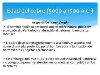 orígenes de la metalurgia
• El hombre neolítico descubrió que el cobre natural podía ser
suavizado al calentarlo, y endurecido al deformarlo mediante
martilleo.
• El cobre desplazó progresivamente a la piedra y se posicionó
como el material preferido por el hombre para la fabricación de
herramientas y objetos ceremoniales.
• Sin embargo, una vez que el cobre natural escaseó, el hombre se
vio obligado a poner su atención en los metales contenidos en los
minerales.
Edad del cobre (5000 a 1500 A.C.)
 