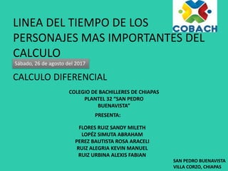 LINEA DEL TIEMPO DE LOS
PERSONAJES MAS IMPORTANTES DEL
CALCULO
Sábado, 26 de agosto del 2017
CALCULO DIFERENCIAL
COLEGIO DE BACHILLERES DE CHIAPAS
PLANTEL 32 “SAN PEDRO
BUENAVISTA”
PRESENTA:
FLORES RUIZ SANDY MILETH
LOPÉZ SIMUTA ABRAHAM
PEREZ BAUTISTA ROSA ARACELI
RUIZ ALEGRIA KEVIN MANUEL
RUIZ URBINA ALEXIS FABIAN
SAN PEDRO BUENAVISTA
VILLA CORZO, CHIAPAS
 