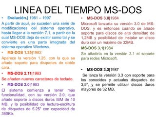 LINEA DEL TIEMPO MS-DOS
• Evolución.| 1981 – 1997
A partir de aquí, se suceden una serie de
modificaciones del sistema operativo,
hasta llegar a la versión 7.1, a partir de la
cual MS-DOS deja de existir como tal y se
convierte en una parte integrada del
sistema operativo Windows.
• MS-DOS 1.25|1982
Aparece la versión 1.25, con la que se
añade soporte para disquetes de doble
cara.
• MS-DOS 2.11|1983
Se añaden nuevos caracteres de teclado.
• MS-DOS 2.0|1983
El sistema comienza a tener más
funcionalidad, con su versión 2.0, que
añade soporte a discos duros IBM de 10
MB, y la posibilidad de lectura-escritura
de disquetes de 5.25" con capacidad de
360Kb.
• MS-DOS 3.0|1984
Microsoft lanzaría su versión 3.0 de MS-
DOS, y es entonces cuando se añade
soporte para discos de alta densidad de
1,2MB y posibilidad de instalar un disco
duro con un máximo de 32MB.
MS-DOS 3.1|1984
Se añadiría en la versión 3.1 el soporte
para redes Microsoft.
• MS-DOS 3.3|1987
Se lanza la versión 3.3 con soporte para
los conocidos y actuales disquetes de
3,5", y se permite utilizar discos duros
mayores de 32 MB.
 