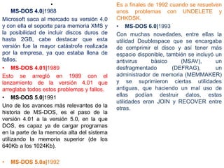 •
MS-DOS 4.0|1988
Microsoft saca al mercado su versión 4.0
y con ella el soporte para memoria XMS y
la posibilidad de incluir discos duros de
hasta 2GB, cabe destacar que esta
versión fue la mayor catástrofe realizada
por la empresa, ya que estaba llena de
fallos.
• MS-DOS 4.01|1989
Esto se arregló en 1989 con el
lanzamiento de la versión 4.01 que
arreglaba todos estos problemas y fallos.
• MS-DOS 5.0|1991
Uno de los avances más relevantes de la
historia de MS-DOS, es el paso de la
versión 4.01 a la versión 5.0, en la que
DOS, es capaz ya de cargar programas
en la parte de la memoria alta del sistema
utilizando la memoria superior (de los
640Kb a los 1024Kb).
• MS-DOS 5.0a|1992
Es a finales de 1992 cuando se resuelven
unos problemas con UNDELETE y
CHKDSK.
• MS-DOS 6.0|1993
Con muchas novedades, entre ellas la
utilidad Doublespace que se encargaba
de comprimir el disco y así tener más
espacio disponible, también se incluyó un
antivirus básico (MSAV), un
desfragmentado (DEFRAG), un
administrador de memoria (MEMMAKER)
y se suprimieron ciertas utilidades
antiguas, que haciendo un mal uso de
ellas podían destruir datos, estas
utilidades eran JOIN y RECOVER entre
otras.
 