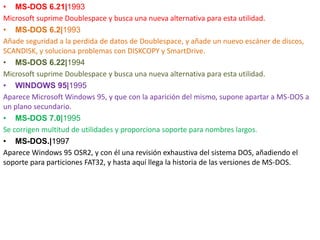 • MS-DOS 6.21|1993
Microsoft suprime Doublespace y busca una nueva alternativa para esta utilidad.
• MS-DOS 6.2|1993
Añade seguridad a la perdida de datos de Doublespace, y añade un nuevo escáner de discos,
SCANDISK, y soluciona problemas con DISKCOPY y SmartDrive.
• MS-DOS 6.22|1994
Microsoft suprime Doublespace y busca una nueva alternativa para esta utilidad.
• WINDOWS 95|1995
Aparece Microsoft Windows 95, y que con la aparición del mismo, supone apartar a MS-DOS a
un plano secundario.
• MS-DOS 7.0|1995
Se corrigen multitud de utilidades y proporciona soporte para nombres largos.
• MS-DOS.|1997
Aparece Windows 95 OSR2, y con él una revisión exhaustiva del sistema DOS, añadiendo el
soporte para particiones FAT32, y hasta aquí llega la historia de las versiones de MS-DOS.
 