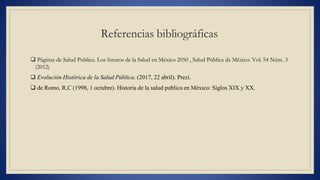 Referencias bibliográficas
 Páginas de Salud Publica. Los futuros de la Salud en México 2050 , Salud Pública de México: Vol. 54 Núm. 3
(2012)
 Evolución Histórica de la Salud Pública. (2017, 22 abril). Prezi.
 de Romo, R,C (1998, 1 octubre). Historia de la salud publica en México: Siglos XIX y XX.
 
