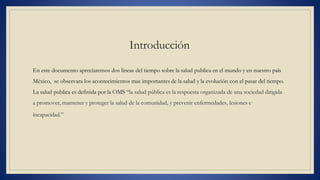 Introducción
En este documento apreciaremos dos líneas del tiempo sobre la salud publica en el mundo y en nuestro país
México, se observara los acontecimientos mas importantes de la salud y la evolución con el pasar del tiempo.
La salud publica es definida por la OMS “la salud pública es la respuesta organizada de una sociedad dirigida
a promover, mantener y proteger la salud de la comunidad, y prevenir enfermedades, lesiones e
incapacidad.”
 