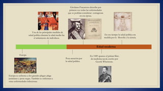 Una de las principales medidas de
salud publica durante la edad media fue
el aislamiento de individuos.
Europa
Europa se enfrenta a dos grandes plagas: plaga
justiniano y peste negra. También se enfrentan a
otras enfermedades infecciosas.
Edad moderna
Poca atención por
la salud publica.
Girolamo Fracastoro describe por
primera vez todas las enfermedades
que se podrían considerar contagiosas
en esa época.
En 1589 aparece el primer libro
de medicina naval, escrito por
Georfe Whetstone.
En ese tiempo la salud publica era
medida por la filosofía y la ciencia.
 