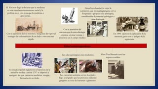 R. Virchow llego a declarar que la medicina
es una ciencia eminentemente social y la
política no es otra cosa que la medicina a
gran escala.
Con la aparición de los motores y maquinas de vapor el
contagio de enfermedades de un lado a otro era mas
El estado español reglamento el ejercicio de la
atención medica y desde 1797 se disponía a
castigar a los que ejercieran medicina, cirugía y
farmacia sin un titulo.
Edad contemporánea
Con la aparición del
microscopio la microbiología
empieza a tomar ventaja y
presencia en el campo medico
Las salas quirúrgicas eran insalubres.
Las carencias sanitarias en los hospitales
llego a tal grado que las personas padecían
gangrena a causa de bacterias y gérmenes.
En 1846 apareció la aplicación de la
anestesia, pero con el peligro de la
rápido septicemia.
Lister hayo la relación entre la
septicemia que producía grangena en los
hospitales y propuso una antisepsia;
esterilización de material quirúrgico y
área de cirugía.
Otto Von Bismark creo los
seguros sociales.
 