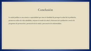 Conclusión
La salud publica es una ciencia o especialidad que tiene la finalidad de proteger la salud de la población,
promover estilos de vida saludables, mejorar el estado de salud y bienestar de la población a través de
programas de promoción y protección de la salud y prevención de enfermedades.
 