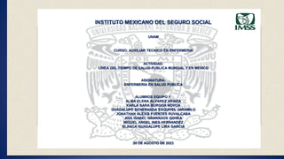 INSTITUTO MEXICANO DEL SEGURO SOCIAL
UNAM
CURSO: AUXILIAR TECNICO EN ENFERMERIA
ACTIVIDAD:
LÍNEA DEL TIEMPO DE SALUD PUBLICA MUNDIAL Y EN MEXICO
ASIGNATURA:
ENFERMERIA EN SALUD PUBLICA
ALUMNOS EQUIPO 1:
ALMA ELENA ALVAREZ ARAIZA
KARLA SARA BURGOA NOVOA
GUADALUPE BENERANDA ESQUIVEL JARAMILO
JONATHAN ALEXIS FUENTES RUVALCABA
ANA ISABEL GRANADOS GOVEA
MIGUEL ANGEL INES HERNANDEZ
BLANCA GUADALUPE LIRA GARCIA
30 DE AGOSTO DE 2023
 