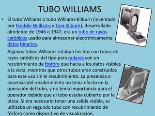 TUBO WILLIAMS 
• El tubo Williams o tubo Williams-Kilburn (inventado 
por Freddie Williams y Tom Kilburn), desarrollado 
alrededor de 1946 o 1947, era un tubo de rayos 
catódicos usado para almacenar electrónicamente 
datos binarios. 
Algunos tubos Williams estaban hechos con tubos de 
rayos catódicos del tipo para radares con un 
recubrimiento de fósforo que hacía a los datos visibles 
a la vista, mientras que otros tubos eran construidos 
para este uso sin el recubrimiento. La presencia o 
ausencia del recubrimiento no tenía efecto en la 
operación del tubo, y no tenía importancia para el 
operador debido que el tubo estaba cubierto por la 
placa. Si era necesario tener una salida visible, se 
utilizaba un segundo tubo con recubrimiento de 
fósforo como dispositivo de visualización. 
 