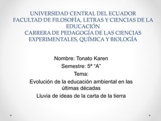UNIVERSIDAD CENTRAL DEL ECUADOR
FACULTAD DE FILOSOFÍA, LETRAS Y CIENCIAS DE LA
EDUCACIÓN
CARRERA DE PEDAGOGÍA DE LAS CIENCIAS
EXPERIMENTALES, QUÍMICA Y BIOLOGÍA
Nombre: Tonato Karen
Semestre: 5ª “A”
Tema:
Evolución de la educación ambiental en las
últimas décadas
Lluvia de ideas de la carta de la tierra
 