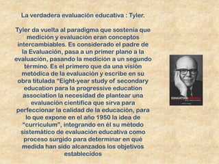 La verdadera evaluación educativa : Tyler.

Tyler da vuelta al paradigma que sostenía que
      medición y evaluación eran conceptos
 intercambiables. Es considerado el padre de
   la Evaluación, pasa a un primer plano a la
evaluación, pasando la medición a un segundo
    término. Es el primero que da una visión
   metódica de la evaluación y escribe en su
 obra titulada “Eight-year study of secondary
    education para la progressive education
   association la necesidad de plantear una
       evaluación científica que sirva para
 perfeccionar la calidad de la educación, para
     lo que expone en el año 1950 la idea de
   “curriculum”, integrando en él su método
  sistemático de evaluación educativa como
    proceso surgido para determinar en qué
   medida han sido alcanzados los objetivos
                  establecidos
 