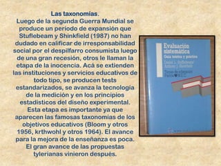 Las taxonomías.
  Luego de la segunda Guerra Mundial se
   produce un período de expansión que
   Stuflebeam y Shinkfield (1987) no han
 dudado en calificar de irresponsabilidad
social por el despilfarro consumista luego
  de una gran recesión, otros le llaman la
  etapa de la inocencia. Acá se extienden
las instituciones y servicios educativos de
        todo tipo, se producen tests
 estandarizados, se avanza la tecnología
     de la medición y en los principios
   estadísticos del diseño experimental.
      Esta etapa es importante ya que
 aparecen las famosas taxonomías de los
    objetivos educativos (Bloom y otros
  1956, krthwohl y otros 1964). El avance
 para la mejora de la enseñanza es poca.
     El gran avance de las propuestas
        tylerianas vinieron después.
 