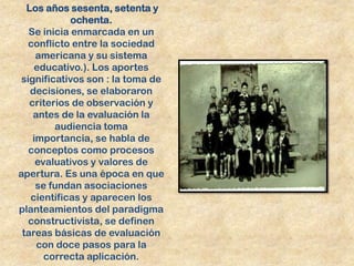 Los años sesenta, setenta y
             ochenta.
   Se inicia enmarcada en un
   conflicto entre la sociedad
     americana y su sistema
    educativo.). Los aportes
 significativos son : la toma de
   decisiones, se elaboraron
   criterios de observación y
    antes de la evaluación la
         audiencia toma
    importancia, se habla de
   conceptos como procesos
     evaluativos y valores de
apertura. Es una época en que
     se fundan asociaciones
   científicas y aparecen los
planteamientos del paradigma
   constructivista, se definen
 tareas básicas de evaluación
     con doce pasos para la
       correcta aplicación.
 