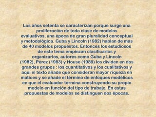 Los años setenta se caracterizan porque surge una
         proliferación de toda clase de modelos
 evaluativos, una época de gran pluralidad conceptual
 y metodológica. Guba y Lincoln (1982) hablan de más
  de 40 modelos propuestos. Entonces los estudiosos
          de este tema empiezan clasificarlos y
      organizarlos, autores como Guba y Lincoln
(1982), Pérez (1983) y House (1989) los dividen en dos
 grandes grupos : los cuantitativos y los cualitativos y
 aquí el texto añade que consideran mayor riqueza en
matices y se añade el término de enfoques modélicos
  en que el evaluador termina construyendo su propio
    modelo en función del tipo de trabajo. En estas
   propuestas de modelos se distinguen dos épocas.
 