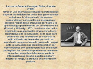 La cuarta Generación según Guba y Lincoln
                        (1989)
Ofrecen una alternativa evaluadora pretendiendo
superar las deficiencias de las tres generaciones
      anteriores, la alternativa la denominan
   respondente y constructivista integrando el
  enfoque respondente propuesto por Stake y la
epistemología postmoderna del constructivismo
 (Russell y Willinsky 1997). Las demandas de los
  implicados o responsables sirven como focos
  organizativos de la evaluación, es la base para
    determinar que información se necesita, la
     utilización de las demandas por tanto es
importante porque se trata de grupos de riesgos
   ante la evaluación sus problemas deben ser
 contemplados con cuidado para que se sientan
protegidos, los resultados pueden ser usados en
     su contra, son potenciales usuarios de la
    información que resulte, pueden ampliar y
   mejorar el rango, se produce una interacción
                      positiva.
 
