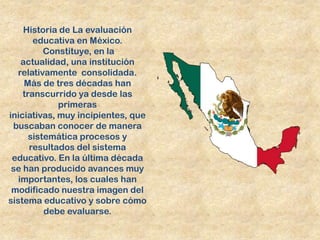 Historia de La evaluación
       educativa en México.
          Constituye, en la
    actualidad, una institución
  relativamente consolidada.
     Más de tres décadas han
    transcurrido ya desde las
             primeras
iniciativas, muy incipientes, que
 buscaban conocer de manera
      sistemática procesos y
      resultados del sistema
 educativo. En la última década
 se han producido avances muy
   importantes, los cuales han
 modificado nuestra imagen del
sistema educativo y sobre cómo
          debe evaluarse.
 