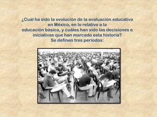 ¿Cuál ha sido la evolución de la evaluación educativa
            en México, en lo relativo a la
educación básica, y cuáles han sido las decisiones e
    iniciativas que han marcado esta historia?
              Se definen tres períodos:
 