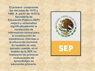 El primero comprende
  las décadas de 1970 y
1980. A partir de 1970 la
       Secretaría de
Educación Pública (SEP)
   mejoró y sistematizó
   significativamente la
      recolección de
información censal para
    la construcción de
 estadísticas referidas a
 la educación nacional.
    Es también en este
  período cuando, en el
   ámbito de la SEP, se
 realizaron las primeras
     evaluaciones de
      aprendizajes en
   educación primaria.
 