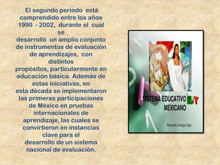 El segundo periodo está
  comprendido entre los años
 1990 - 2002, durante el cual
                se
desarrolló un amplio conjunto
de instrumentos de evaluación
     de aprendizajes, con
            distintos
propósitos, particularmente en
educación básica. Además de
       estas iniciativas, en
esta década se implementaron
 las primeras participaciones
     de México en pruebas
       internacionales de
   aprendizaje, las cuales se
   convirtieron en instancias
          clave para el
    desarrollo de un sistema
    nacional de evaluación.
 