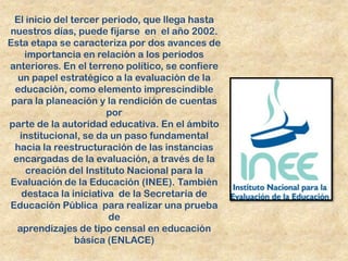 El inicio del tercer periodo, que llega hasta
nuestros días, puede fijarse en el año 2002.
Esta etapa se caracteriza por dos avances de
     importancia en relación a los periodos
anteriores. En el terreno político, se confiere
   un papel estratégico a la evaluación de la
  educación, como elemento imprescindible
 para la planeación y la rendición de cuentas
                        por
parte de la autoridad educativa. En el ámbito
   institucional, se da un paso fundamental
  hacia la reestructuración de las instancias
 encargadas de la evaluación, a través de la
     creación del Instituto Nacional para la
Evaluación de la Educación (INEE). También
    destaca la iniciativa de la Secretaría de
Educación Pública para realizar una prueba
                        de
  aprendizajes de tipo censal en educación
                 básica (ENLACE)
 