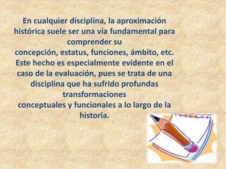 En cualquier disciplina, la aproximación
histórica suele ser una vía fundamental para
                comprender su
concepción, estatus, funciones, ámbito, etc.
Este hecho es especialmente evidente en el
 caso de la evaluación, pues se trata de una
     disciplina que ha sufrido profundas
               transformaciones
 conceptuales y funcionales a lo largo de la
                    historia.
 