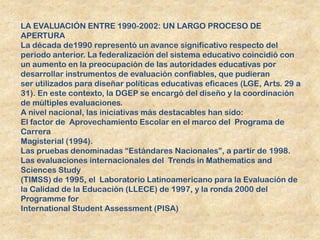 LA EVALUACIÓN ENTRE 1990-2002: UN LARGO PROCESO DE
APERTURA
La década de1990 representó un avance significativo respecto del
período anterior. La federalización del sistema educativo coincidió con
un aumento en la preocupación de las autoridades educativas por
desarrollar instrumentos de evaluación confiables, que pudieran
ser utilizados para diseñar políticas educativas eficaces (LGE, Arts. 29 a
31). En este contexto, la DGEP se encargó del diseño y la coordinación
de múltiples evaluaciones.
A nivel nacional, las iniciativas más destacables han sido:
El factor de Aprovechamiento Escolar en el marco del Programa de
Carrera
Magisterial (1994).
Las pruebas denominadas “Estándares Nacionales”, a partir de 1998.
Las evaluaciones internacionales del Trends in Mathematics and
Sciences Study
(TIMSS) de 1995, el Laboratorio Latinoamericano para la Evaluación de
la Calidad de la Educación (LLECE) de 1997, y la ronda 2000 del
Programme for
International Student Assessment (PISA)
 