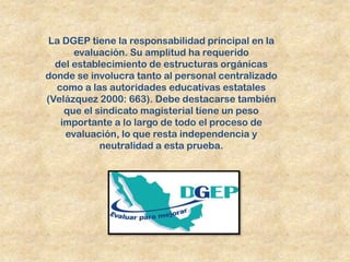 La DGEP tiene la responsabilidad principal en la
      evaluación. Su amplitud ha requerido
  del establecimiento de estructuras orgánicas
donde se involucra tanto al personal centralizado
  como a las autoridades educativas estatales
(Velázquez 2000: 663). Debe destacarse también
    que el sindicato magisterial tiene un peso
   importante a lo largo de todo el proceso de
    evaluación, lo que resta independencia y
            neutralidad a esta prueba.
 