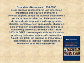 Estándares Nacionales: 1998-2003
   Estas pruebas representaron una innovación
        importante dado que se orientaron a
conocer el grado en que los alumnos de primaria y
    secundaria alcanzaban los niveles mínimos
   de aprendizaje propuestos en los programas
 oficiales. Constituyen, en buena parte, el germen
  de la evaluación de aprendizajes tal como se la
   conoce hoy en México. Entre los años 1998 y
 2003, la DGEP tuvo a cargo la elaboración de las
   pruebas y de los mecanismos de evaluación.
   A partir de 2003, las pruebas se transfirieron
     íntegramente al Instituto Nacional para la
         Evaluación de la Educación (INEE).
 