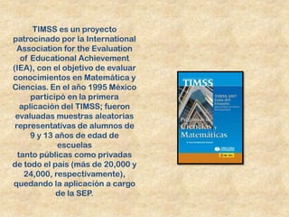 TIMSS es un proyecto
patrocinado por la International
  Association for the Evaluation
   of Educational Achievement
(IEA), con el objetivo de evaluar
conocimientos en Matemática y
Ciencias. En el año 1995 México
      participó en la primera
   aplicación del TIMSS; fueron
 evaluadas muestras aleatorias
 representativas de alumnos de
      9 y 13 años de edad de
             escuelas
  tanto públicas como privadas
de todo el país (más de 20,000 y
    24,000, respectivamente),
quedando la aplicación a cargo
             de la SEP.
 