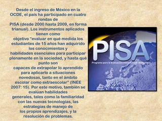 Desde el ingreso de México en la
OCDE, el país ha participado en cuatro
                 rondas de
PISA (desde 2000 hasta 2009, en forma
 trianual). Los instrumentos aplicados
               tienen como
  objetivo “evaluar en qué medida los
 estudiantes de 15 años han adquirido
           los conocimientos y
habilidades esenciales para participar
plenamente en la sociedad, y hasta qué
                 punto son
   capaces de extrapolar lo aprendido
       para aplicarlo a situaciones
      novedosas, tanto en el ámbito
    escolar como extraescolar” (INEE
 2007: 15). Por este motivo, también se
           evalúan habilidades
  generales, tales como la familiaridad
     con las nuevas tecnologías, las
        estrategias de manejo de
      los propios aprendizajes, y la
        resolución de problemas.
 