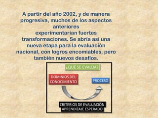 A partir del año 2002, y de manera
 progresiva, muchos de los aspectos
               anteriores
        experimentarían fuertes
  transformaciones. Se abría así una
    nueva etapa para la evaluación
nacional, con logros encomiables, pero
       también nuevos desafíos.
 