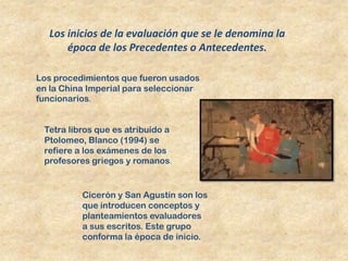 Los inicios de la evaluación que se le denomina la
      época de los Precedentes o Antecedentes.

Los procedimientos que fueron usados
en la China Imperial para seleccionar
funcionarios.


 Tetra libros que es atribuido a
 Ptolomeo, Blanco (1994) se
 refiere a los exámenes de los
 profesores griegos y romanos.


          Cicerón y San Agustín son los
          que introducen conceptos y
          planteamientos evaluadores
          a sus escritos. Este grupo
          conforma la época de inicio.
 