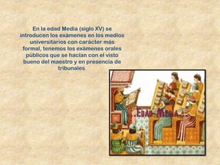 En la edad Media (siglo XV) se
introducen los exámenes en los medios
    universitarios con carácter más
 formal, tenemos los exámenes orales
   públicos que se hacían con el visto
  bueno del maestro y en presencia de
               tribunales.
 