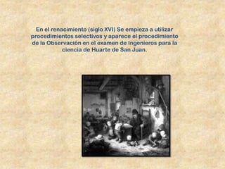 En el renacimiento (siglo XVI) Se empieza a utilizar
procedimientos selectivos y aparece el procedimiento
de la Observación en el examen de Ingenieros para la
            ciencia de Huarte de San Juan.
 